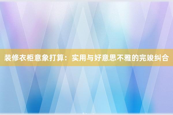 装修衣柜意象打算:实用与好意思不雅的完竣纠合