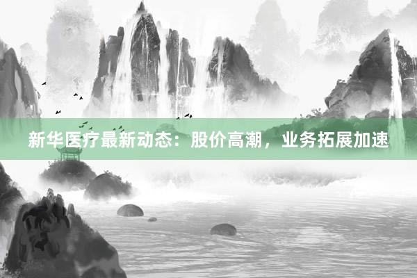 新华医疗最新动态：股价高潮，业务拓展加速